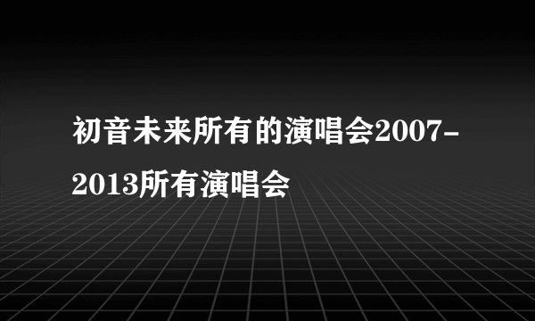 初音未来所有的演唱会2007-2013所有演唱会