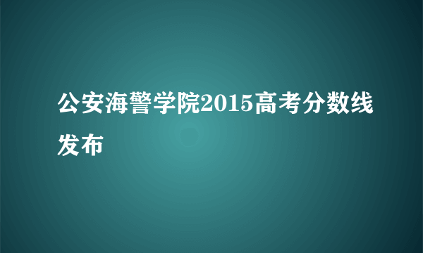 公安海警学院2015高考分数线发布