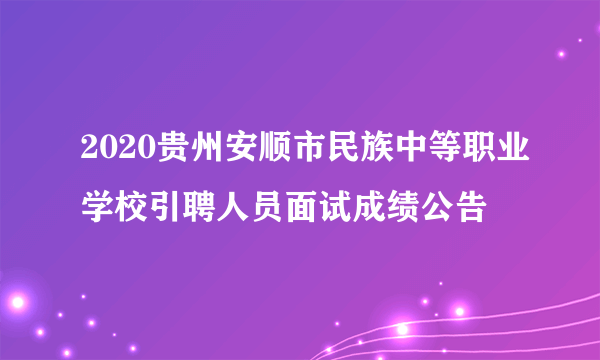 2020贵州安顺市民族中等职业学校引聘人员面试成绩公告