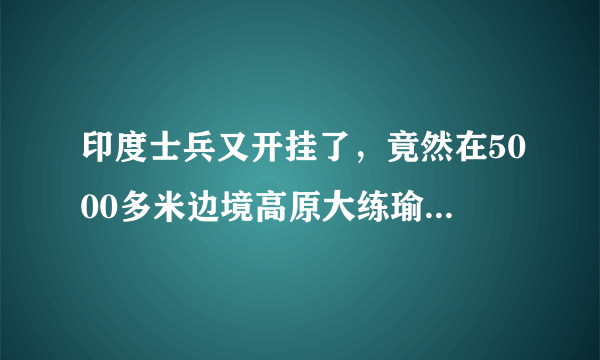 印度士兵又开挂了，竟然在5000多米边境高原大练瑜伽，大家怎么看呢？