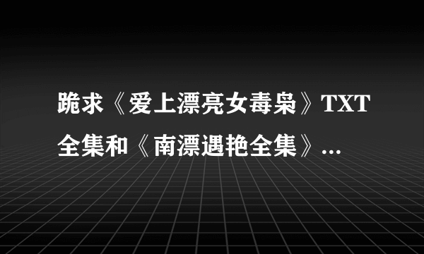 跪求《爱上漂亮女毒枭》TXT全集和《南漂遇艳全集》TXT 还有《梅姐》TXT 。。谢谢了啊 啊 啊啊