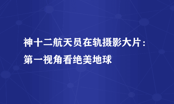 神十二航天员在轨摄影大片：第一视角看绝美地球