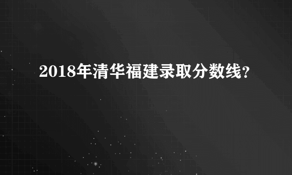 2018年清华福建录取分数线？