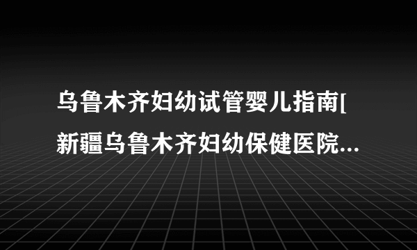 乌鲁木齐妇幼试管婴儿指南[新疆乌鲁木齐妇幼保健医院试管指引]