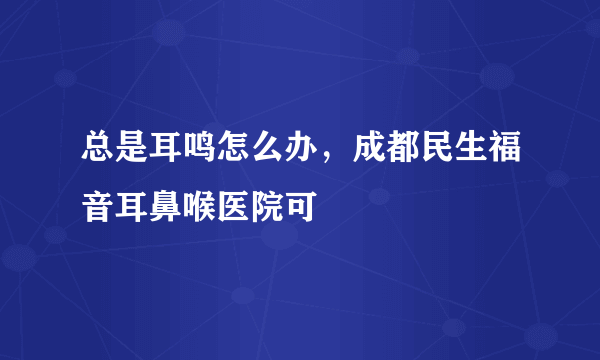 总是耳鸣怎么办，成都民生福音耳鼻喉医院可