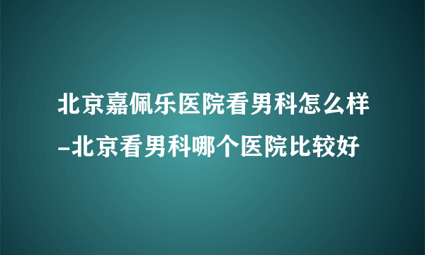 北京嘉佩乐医院看男科怎么样-北京看男科哪个医院比较好