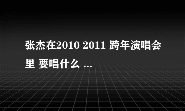 张杰在2010 2011 跨年演唱会里 要唱什么 呐？ 哪个星星知道？？ 帮下忙~~