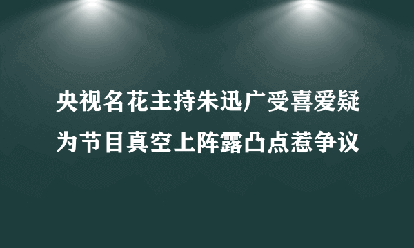 央视名花主持朱迅广受喜爱疑为节目真空上阵露凸点惹争议