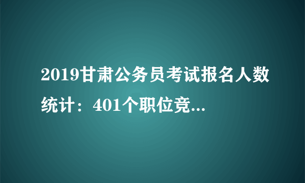 2019甘肃公务员考试报名人数统计：401个职位竞争比低于5:1 省考竞争比27:1或创新低[截至7月23日 18:30]