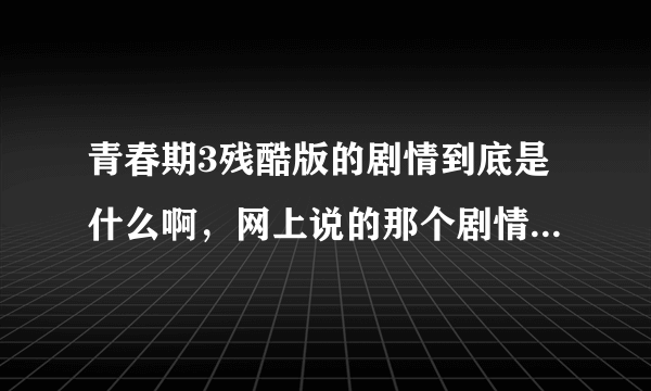 青春期3残酷版的剧情到底是什么啊，网上说的那个剧情也太TM残酷了吧