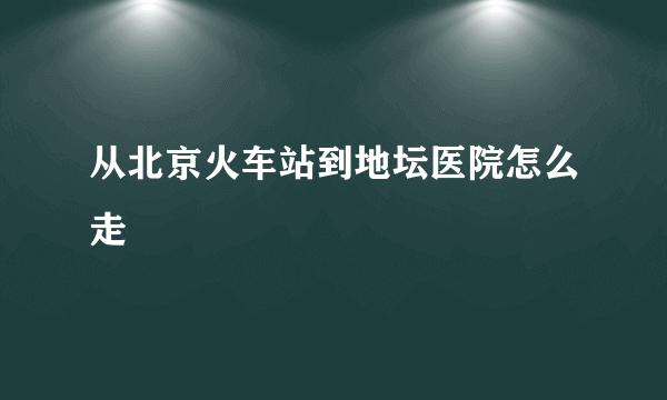 从北京火车站到地坛医院怎么走