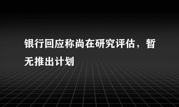 银行回应称尚在研究评估，暂无推出计划