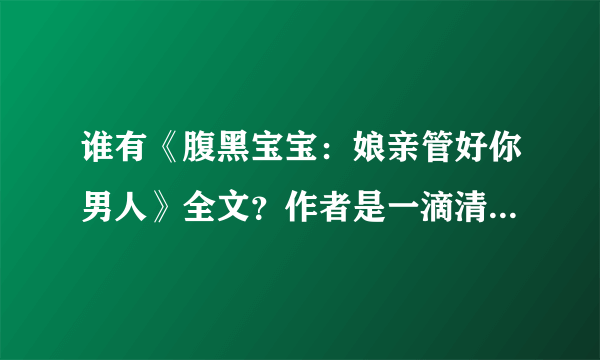 谁有《腹黑宝宝：娘亲管好你男人》全文？作者是一滴清水 请发邮箱jidewo-521@163 com 要93章以后不重复的