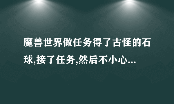 魔兽世界做任务得了古怪的石球,接了任务,然后不小心摧毁了石球,任务还在,怎么找回古怪的石球?