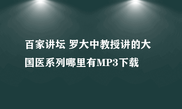 百家讲坛 罗大中教授讲的大国医系列哪里有MP3下载