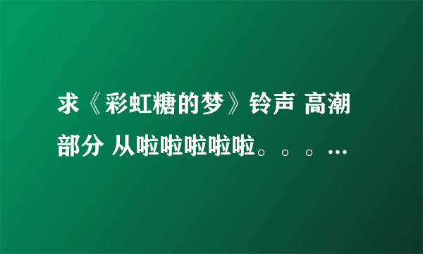 求《彩虹糖的梦》铃声 高潮部分 从啦啦啦啦啦。。。开始的 谢谢啦