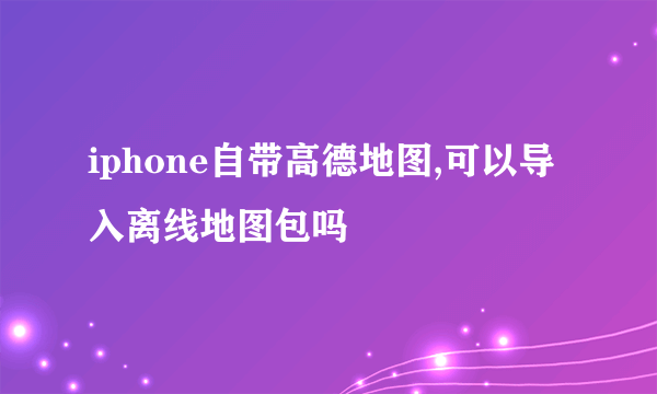 iphone自带高德地图,可以导入离线地图包吗