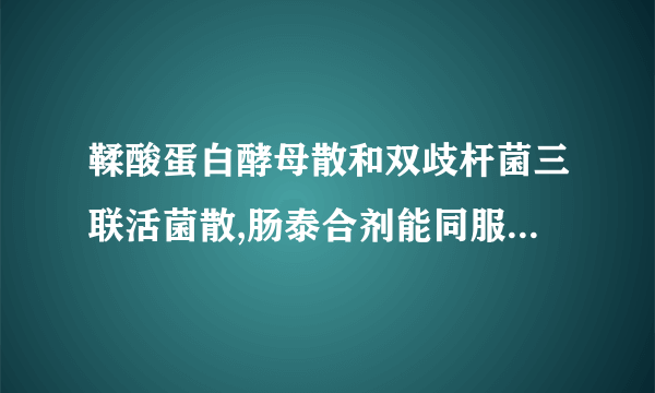 鞣酸蛋白酵母散和双歧杆菌三联活菌散,肠泰合剂能同服吗...