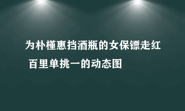 为朴槿惠挡酒瓶的女保镖走红 百里单挑一的动态图