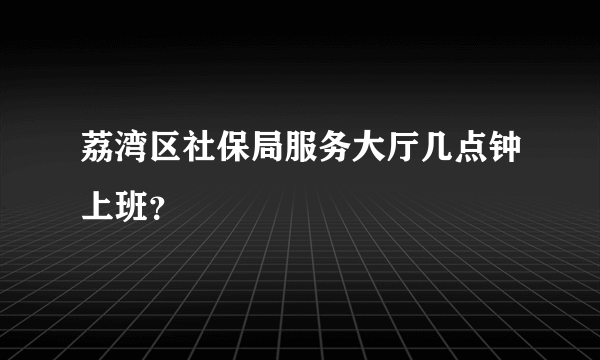 荔湾区社保局服务大厅几点钟上班？