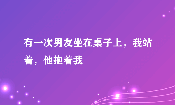 有一次男友坐在桌子上，我站着，他抱着我