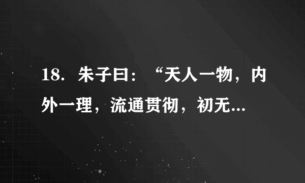 18．朱子曰：“天人一物，内外一理，流通贯彻，初无间隔。若不得见，则虽生于天地间，而不知的以为天地之理，虽有人之形貌，而亦不知所以为人之理矣……天命之性，处处皆是，但只寻时，先从自己身上寻起。”上述材料所阐述的核心内容是（　　）      A．  “理”是一种客观物质    B．  人性与天理一致      C．  主张“知行合一”    D．  格物致知是探究“理”的根本手段