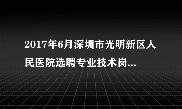 2017年6月深圳市光明新区人民医院选聘专业技术岗位工作人员1人公告