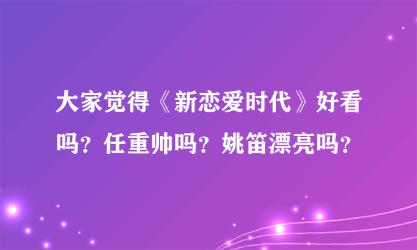 大家觉得《新恋爱时代》好看吗？任重帅吗？姚笛漂亮吗？