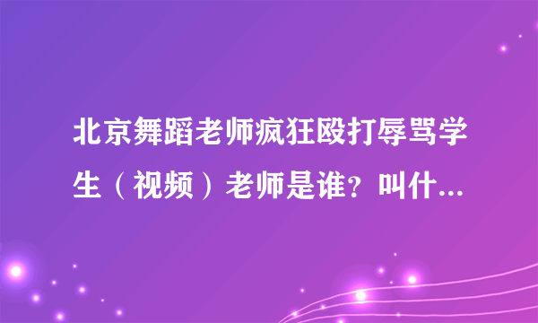 北京舞蹈老师疯狂殴打辱骂学生（视频）老师是谁？叫什么名字？