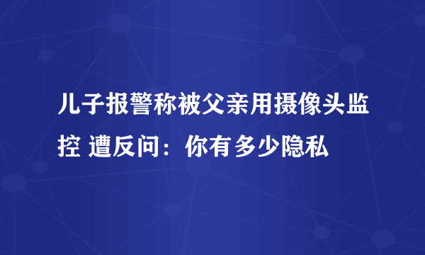 儿子报警称被父亲用摄像头监控 遭反问：你有多少隐私