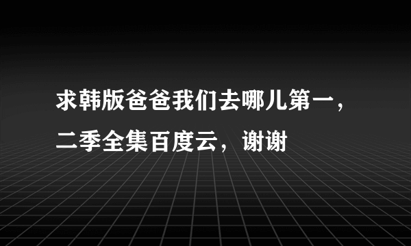 求韩版爸爸我们去哪儿第一，二季全集百度云，谢谢