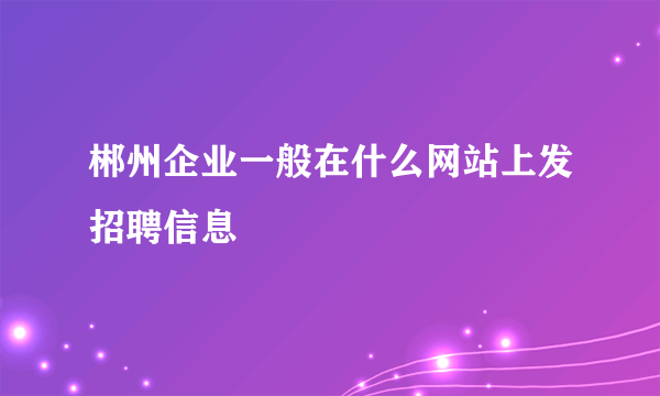 郴州企业一般在什么网站上发招聘信息