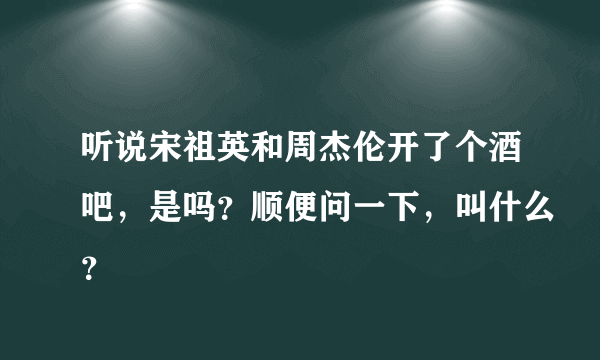 听说宋祖英和周杰伦开了个酒吧，是吗？顺便问一下，叫什么？