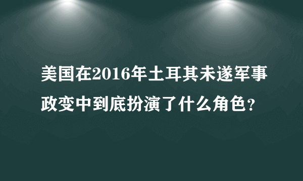 美国在2016年土耳其未遂军事政变中到底扮演了什么角色？