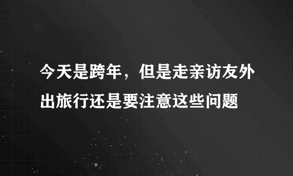 今天是跨年，但是走亲访友外出旅行还是要注意这些问题