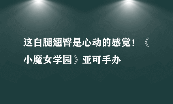 这白腿翘臀是心动的感觉！《小魔女学园》亚可手办