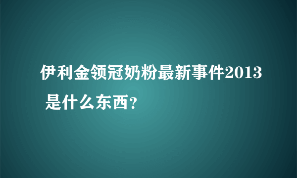 伊利金领冠奶粉最新事件2013 是什么东西？