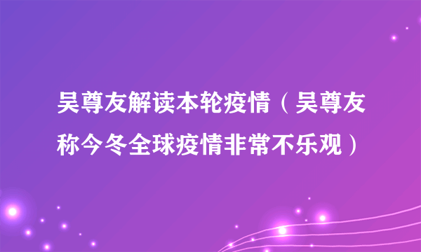 吴尊友解读本轮疫情（吴尊友称今冬全球疫情非常不乐观）