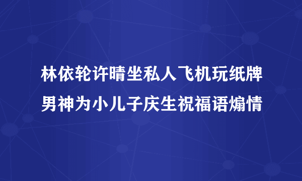 林依轮许晴坐私人飞机玩纸牌男神为小儿子庆生祝福语煽情