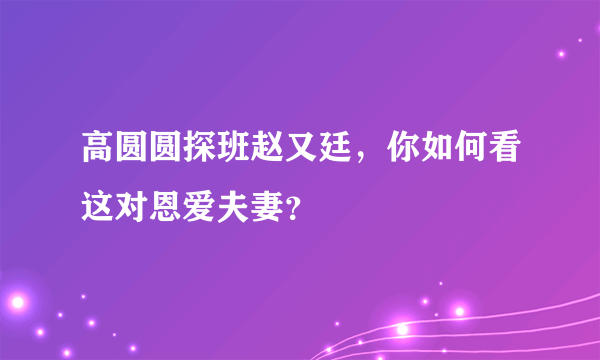 高圆圆探班赵又廷，你如何看这对恩爱夫妻？