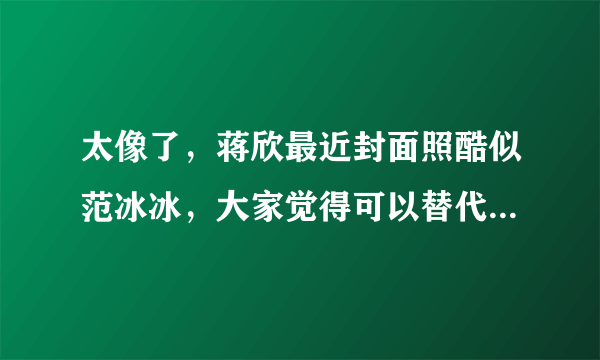 太像了，蒋欣最近封面照酷似范冰冰，大家觉得可以替代范冰冰吗？