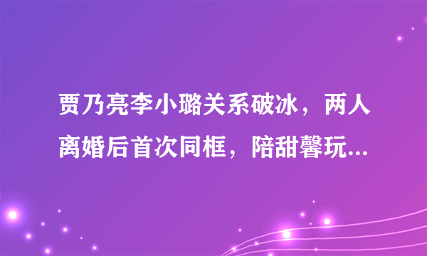 贾乃亮李小璐关系破冰，两人离婚后首次同框，陪甜馨玩耍，这是要复合吗？