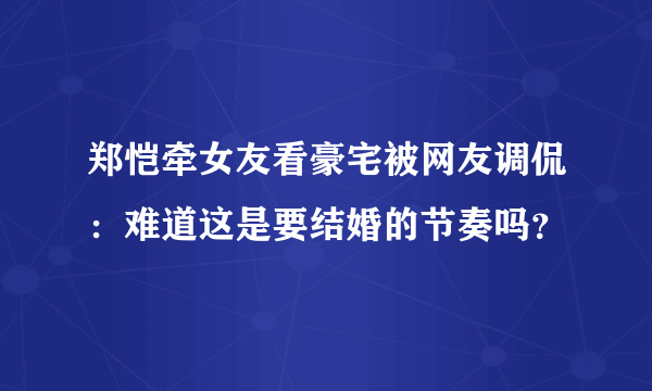 郑恺牵女友看豪宅被网友调侃：难道这是要结婚的节奏吗？