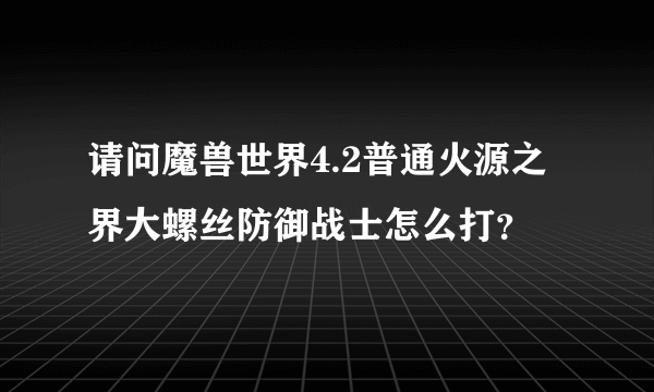 请问魔兽世界4.2普通火源之界大螺丝防御战士怎么打？