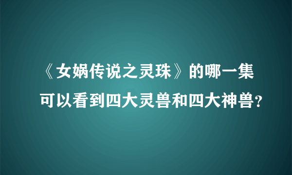 《女娲传说之灵珠》的哪一集可以看到四大灵兽和四大神兽？