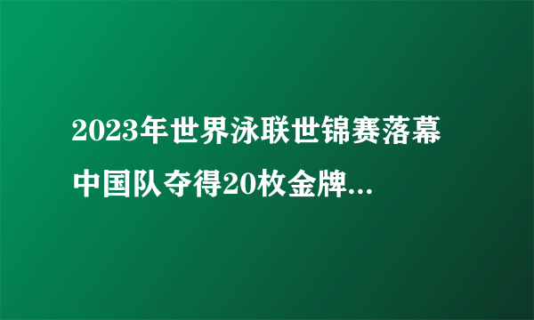 2023年世界泳联世锦赛落幕 中国队夺得20枚金牌排名第一 