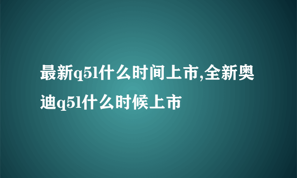 最新q5l什么时间上市,全新奥迪q5l什么时候上市