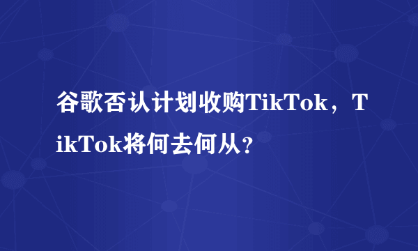 谷歌否认计划收购TikTok，TikTok将何去何从？