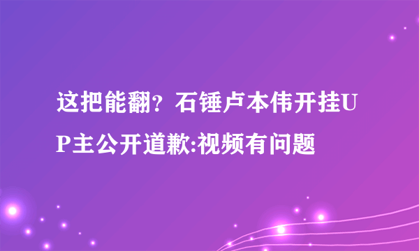 这把能翻？石锤卢本伟开挂UP主公开道歉:视频有问题