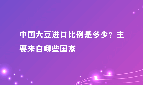 中国大豆进口比例是多少？主要来自哪些国家